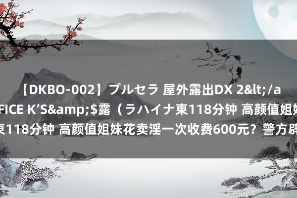 【DKBO-002】ブルセラ 屋外露出DX 2</a>2006-03-16OFFICE K’S&$露（ラハイナ東118分钟 高颜值姐妹花卖淫一次收费600元？警方辟谣：图片系盗用