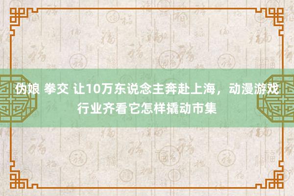 伪娘 拳交 让10万东说念主奔赴上海，动漫游戏行业齐看它怎样撬动市集