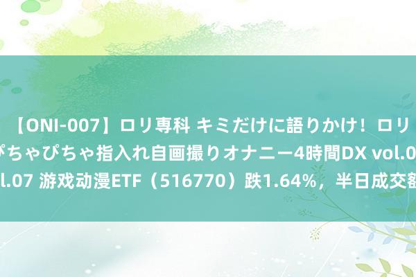 【ONI-007】ロリ専科 キミだけに語りかけ！ロリっ娘20人！オマ●コぴちゃぴちゃ指入れ自画撮りオナニー4時間DX vol.07 游戏动漫ETF（516770）跌1.64%，半日成交额1246.76万元