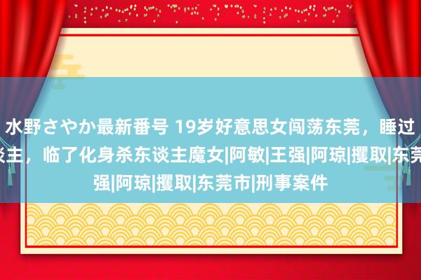 水野さやか最新番号 19岁好意思女闯荡东莞，睡过500个男东谈主，临了化身杀东谈主魔女|阿敏|王强|阿琼|攫取|东莞市|刑事案件