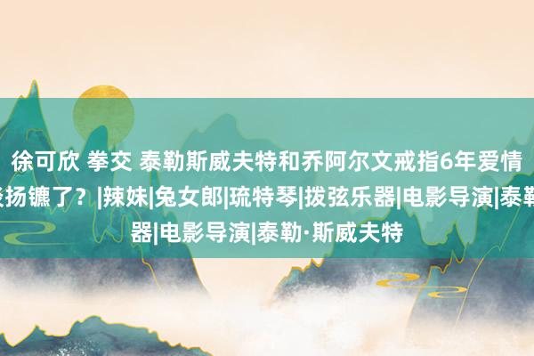 徐可欣 拳交 泰勒斯威夫特和乔阿尔文戒指6年爱情长跑，分谈扬镳了？|辣妹|兔女郎|琉特琴|拨弦乐器|电影导演|泰勒·斯威夫特