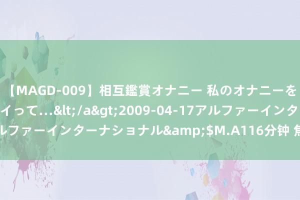 【MAGD-009】相互鑑賞オナニー 私のオナニーを見ながら、あなたもイって…</a>2009-04-17アルファーインターナショナル&$M.A116分钟 焦作市防守所