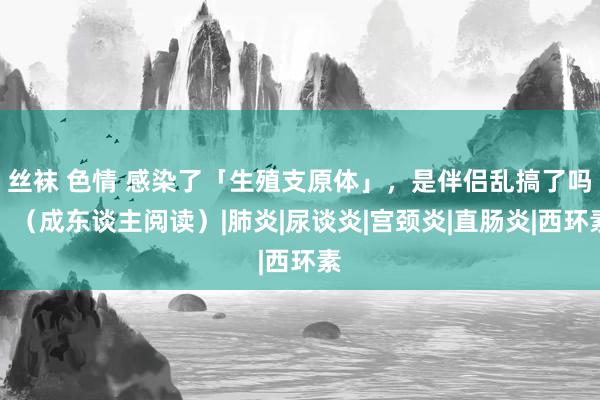 丝袜 色情 感染了「生殖支原体」，是伴侣乱搞了吗？（成东谈主阅读）|肺炎|尿谈炎|宫颈炎|直肠炎|西环素