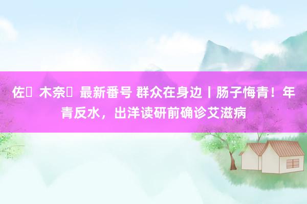 佐々木奈々最新番号 群众在身边丨肠子悔青！年青反水，出洋读研前确诊艾滋病