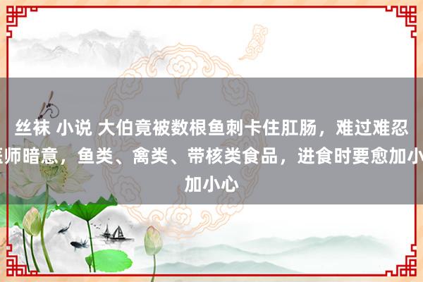 丝袜 小说 大伯竟被数根鱼刺卡住肛肠，难过难忍 医师暗意，鱼类、禽类、带核类食品，进食时要愈加小心