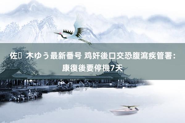 佐々木ゆう最新番号 鸡奸後口交恐腹瀉　疾管署：康復後要停機7天