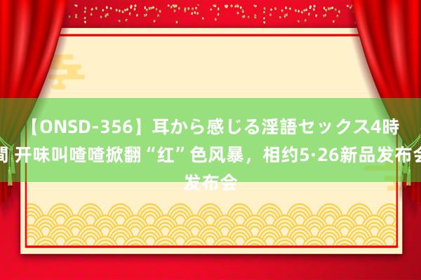 【ONSD-356】耳から感じる淫語セックス4時間 开味叫喳喳掀翻“红”色风暴，相约5·26新品发布会