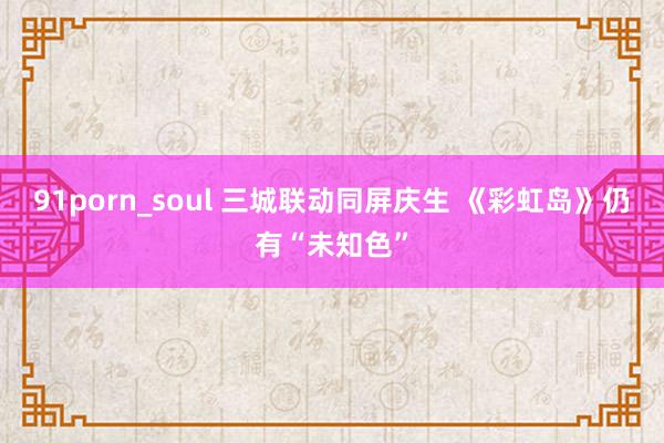 91porn_soul 三城联动同屏庆生 《彩虹岛》仍有“未知色”