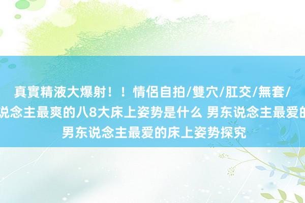 真實精液大爆射！！情侶自拍/雙穴/肛交/無套/大量噴精 男东说念主最爽的八8大床上姿势是什么 男东说念主最爱的床上姿势探究