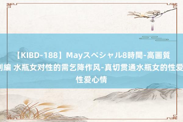 【KIBD-188】Mayスペシャル8時間-高画質-特別編 水瓶女对性的需乞降作风-真切贯通水瓶女的性爱心情