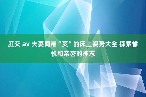 肛交 av 夫妻间最“爽”的床上姿势大全 探索愉悦和亲密的神志