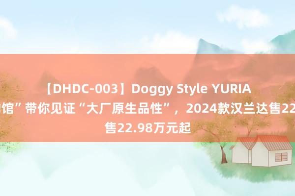 【DHDC-003】Doggy Style YURIA “品性博物馆”带你见证“大厂原生品性”，2024款汉兰达售22.98万元起