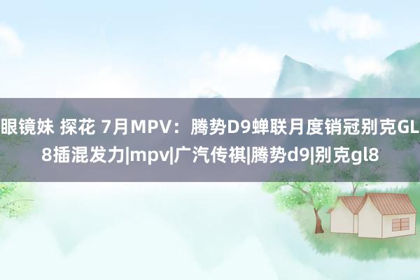 眼镜妹 探花 7月MPV：腾势D9蝉联月度销冠别克GL8插混发力|mpv|广汽传祺|腾势d9|别克gl8