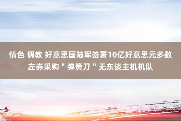 情色 调教 好意思国陆军签署10亿好意思元多数左券采购＂弹簧刀＂无东谈主机机队