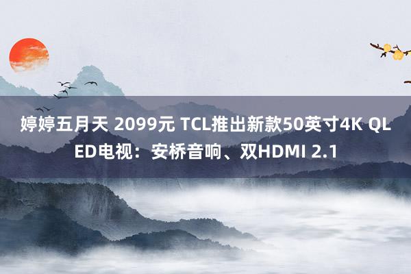 婷婷五月天 2099元 TCL推出新款50英寸4K QLED电视：安桥音响、双HDMI 2.1