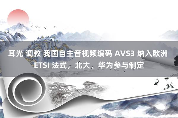 耳光 调教 我国自主音视频编码 AVS3 纳入欧洲 ETSI 法式，北大、华为参与制定