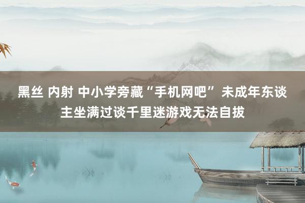 黑丝 内射 中小学旁藏“手机网吧” 未成年东谈主坐满过谈千里迷游戏无法自拔