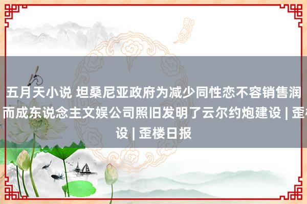 五月天小说 坦桑尼亚政府为减少同性恋不容销售润滑剂，而成东说念主文娱公司照旧发明了云尔约炮建设 | 歪楼日报