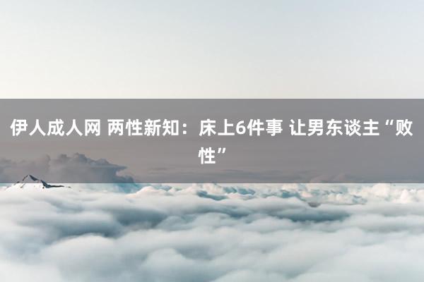 伊人成人网 两性新知：床上6件事 让男东谈主“败性”