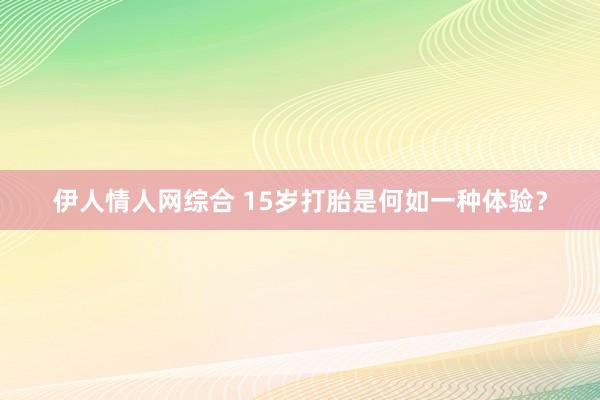 伊人情人网综合 15岁打胎是何如一种体验？