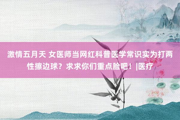 激情五月天 女医师当网红科普医学常识实为打两性擦边球？求求你们重点脸吧！|医疗