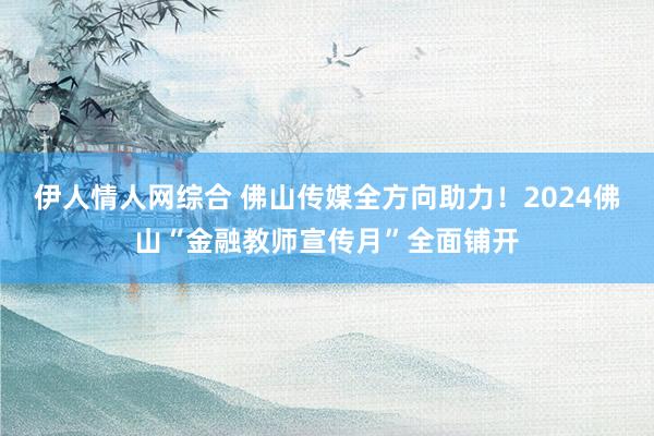 伊人情人网综合 佛山传媒全方向助力！2024佛山“金融教师宣传月”全面铺开