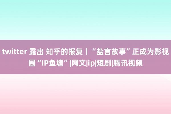 twitter 露出 知乎的报复｜“盐言故事”正成为影视圈“IP鱼塘”|网文|ip|短剧|腾讯视频