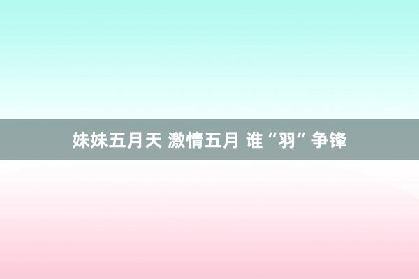 妹妹五月天 激情五月 谁“羽”争锋