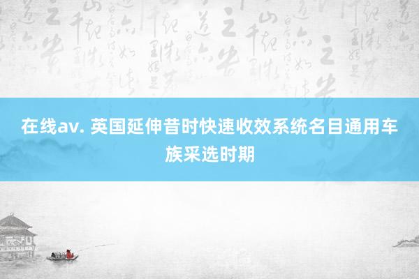 在线av. 英国延伸昔时快速收效系统名目通用车族采选时期