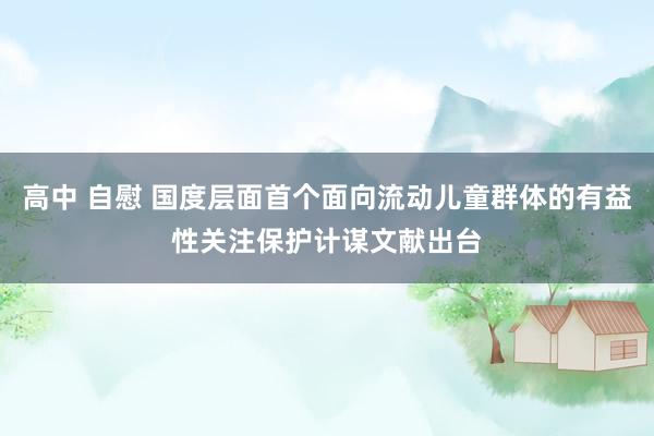 高中 自慰 国度层面首个面向流动儿童群体的有益性关注保护计谋文献出台