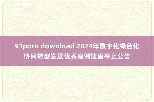 91porn download 2024年数字化绿色化协同转型发展优秀案例搜集举止公告