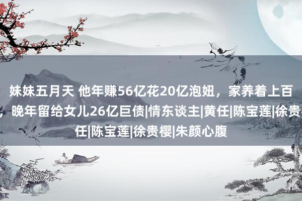 妹妹五月天 他年赚56亿花20亿泡妞，家养着上百位好意思女，晚年留给女儿26亿巨债|情东谈主|黄任|陈宝莲|徐贵樱|朱颜心腹