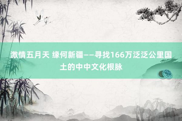 激情五月天 缘何新疆——寻找166万泛泛公里国土的中中文化根脉