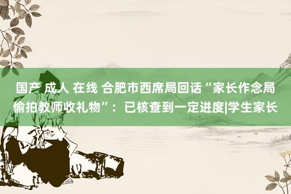 国产 成人 在线 合肥市西席局回话“家长作念局偷拍教师收礼物”：已核查到一定进度|学生家长