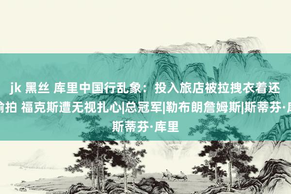 jk 黑丝 库里中国行乱象：投入旅店被拉拽衣着还遭偷拍 福克斯遭无视扎心|总冠军|勒布朗詹姆斯|斯蒂芬·库里