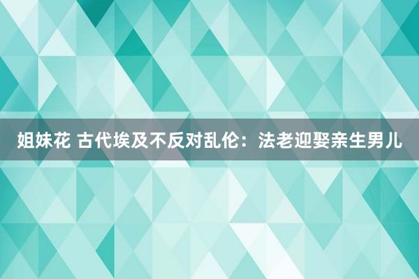 姐妹花 古代埃及不反对乱伦：法老迎娶亲生男儿