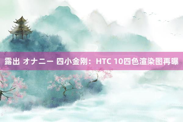 露出 オナニー 四小金刚：HTC 10四色渲染图再曝