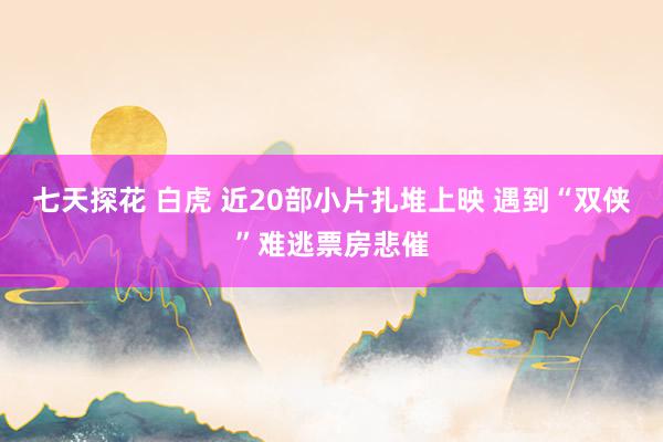 七天探花 白虎 近20部小片扎堆上映 遇到“双侠”难逃票房悲催