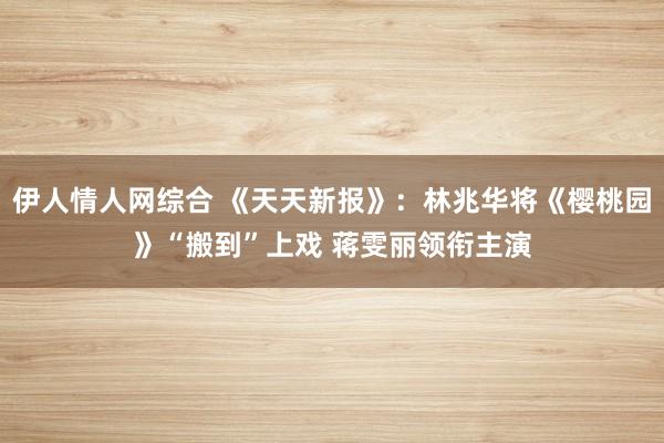 伊人情人网综合 《天天新报》：林兆华将《樱桃园》“搬到”上戏 蒋雯丽领衔主演