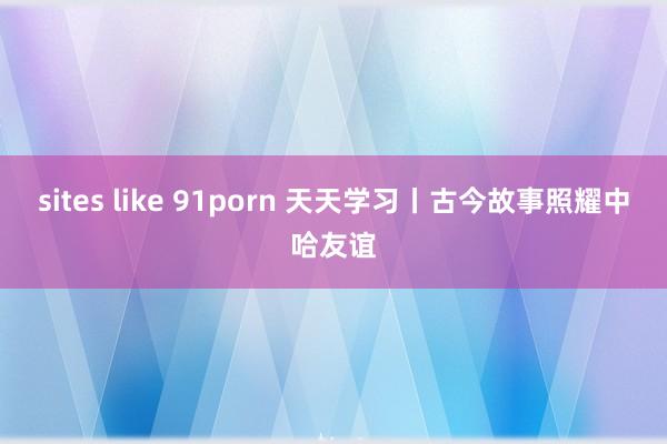 sites like 91porn 天天学习丨古今故事照耀中哈友谊