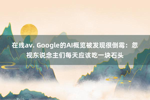 在线av. Google的AI概览被发现很倒霉：忽视东说念主们每天应该吃一块石头