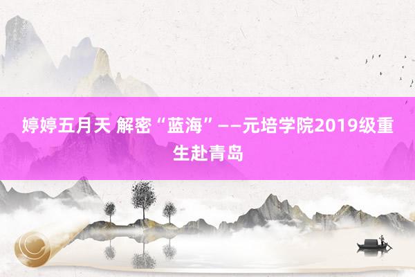 婷婷五月天 解密“蓝海”——元培学院2019级重生赴青岛