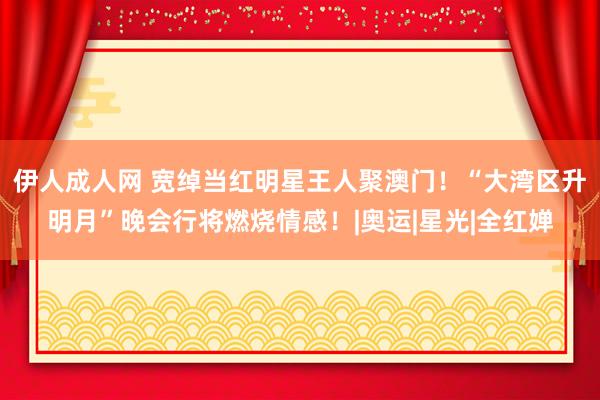 伊人成人网 宽绰当红明星王人聚澳门！“大湾区升明月”晚会行将燃烧情感！|奥运|星光|全红婵