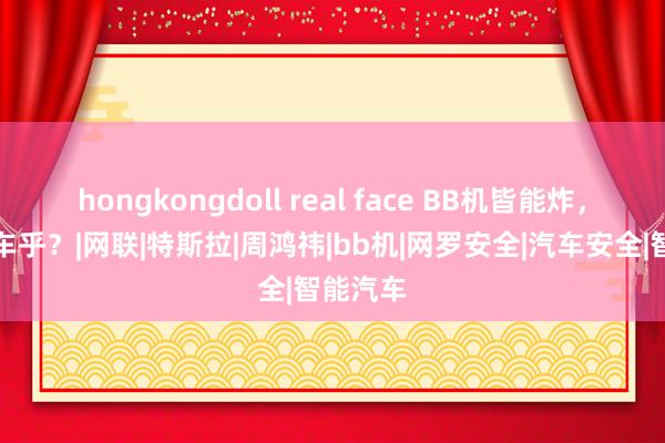 hongkongdoll real face BB机皆能炸，何况汽车乎？|网联|特斯拉|周鸿祎|bb机|网罗安全|汽车安全|智能汽车