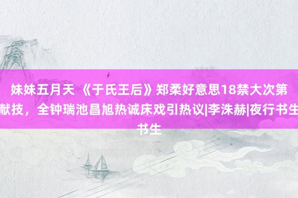 妹妹五月天 《于氏王后》郑柔好意思18禁大次第献技，全钟瑞池昌旭热诚床戏引热议|李洙赫|夜行书生