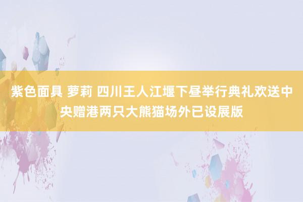 紫色面具 萝莉 四川王人江堰下昼举行典礼欢送中央赠港两只大熊猫　场外已设展版