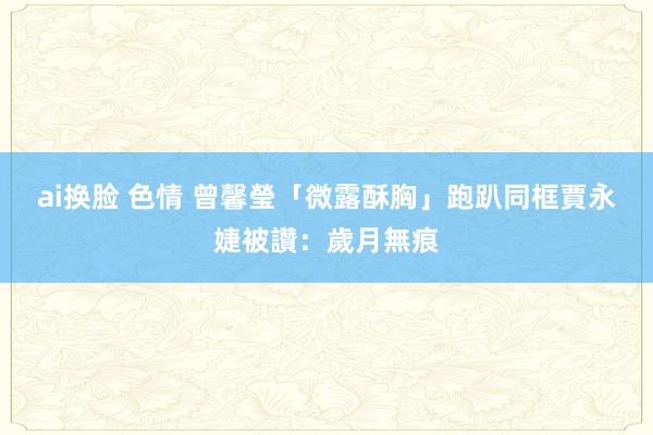 ai换脸 色情 曾馨瑩「微露酥胸」跑趴　同框賈永婕被讚：歲月無痕