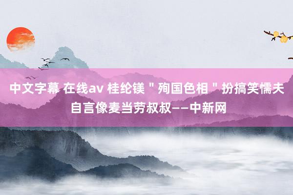 中文字幕 在线av 桂纶镁＂殉国色相＂扮搞笑懦夫 自言像麦当劳叔叔——中新网