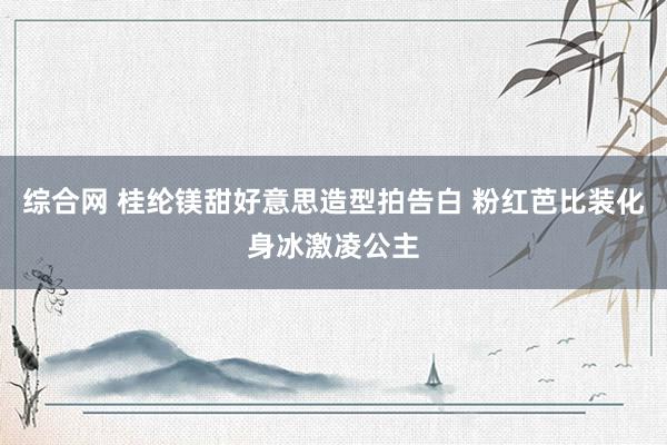 综合网 桂纶镁甜好意思造型拍告白 粉红芭比装化身冰激凌公主