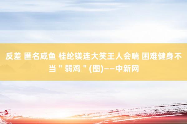 反差 匿名咸鱼 桂纶镁连大笑王人会喘 困难健身不当＂弱鸡＂(图)——中新网